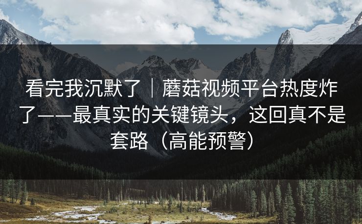 看完我沉默了｜蘑菇视频平台热度炸了——最真实的关键镜头，这回真不是套路（高能预警）