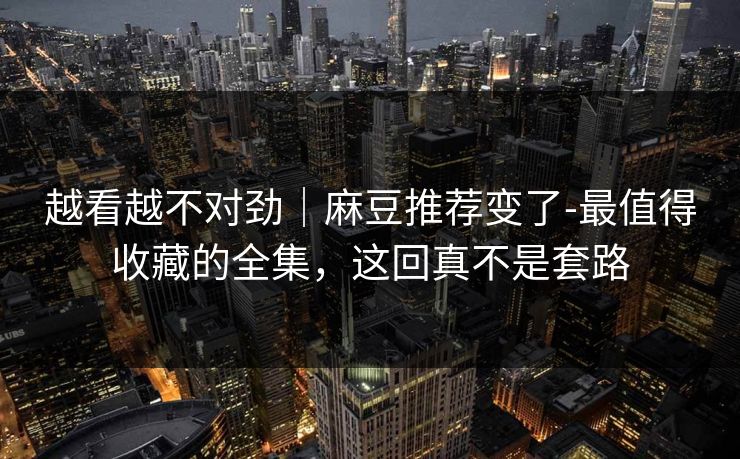 越看越不对劲|麻豆推荐变了-最值得收藏的全集,这回真不是套路 越看越不对劲|麻豆推荐变了-最值得收藏的全集,这回真不是套路