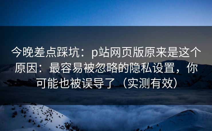 今晚差点踩坑：p站网页版原来是这个原因：最容易被忽略的隐私设置，你可能也被误导了（实测有效）