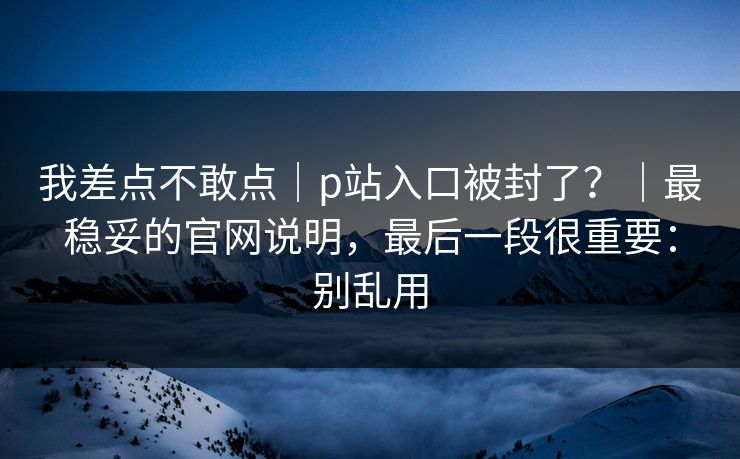 我差点不敢点|p站入口被封了?|最稳妥的官网说明,最后一段很重要:别乱用 我差点不敢点|p站入口被封了?|最稳妥的官网说明,最后一段很重要:别乱用