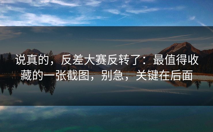 说真的,反差大赛反转了:最值得收藏的一张截图,别急,关键在后面 说真的,反差大赛反转了:最值得收藏的一张截图,别急,关键在后面