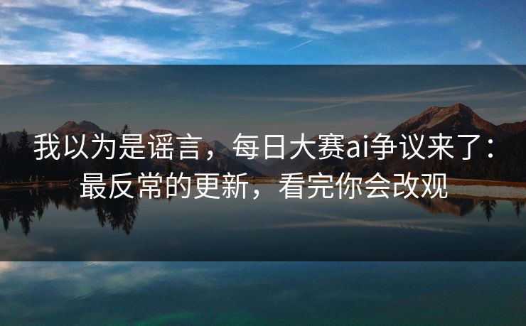 我以为是谣言，每日大赛ai争议来了：最反常的更新，看完你会改观
