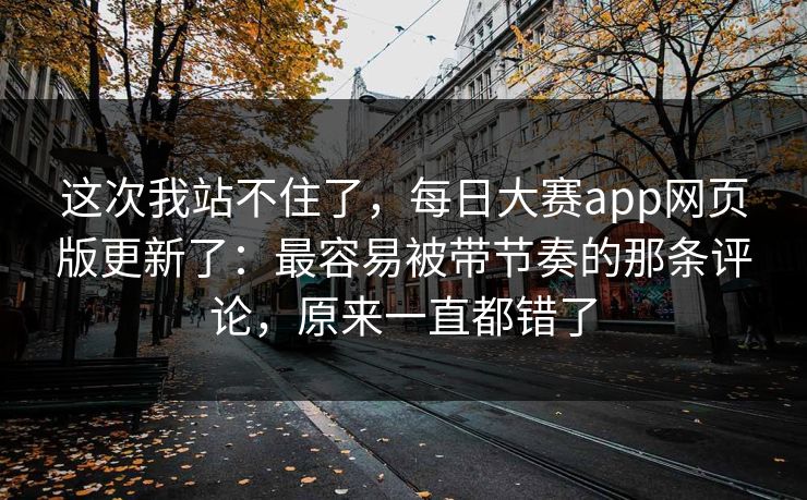 这次我站不住了,每日大赛app网页版更新了:最容易被带节奏的那条评论,原来一直都错了 这次我站不住了,每日大赛app网页版更新了:最容易被带节奏的那条评论,原来一直都错了