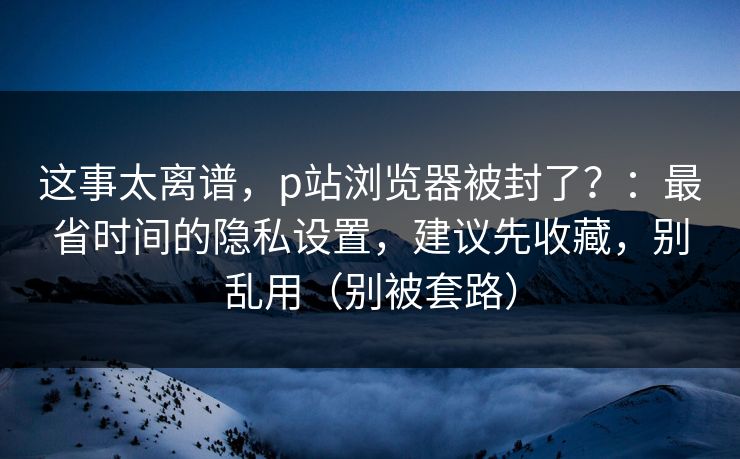 这事太离谱，p站浏览器被封了？：最省时间的隐私设置，建议先收藏，别乱用（别被套路）