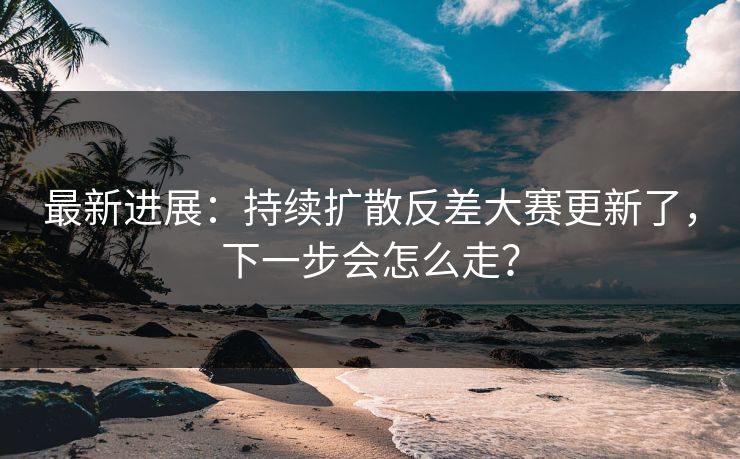 最新进展:持续扩散反差大赛更新了,下一步会怎么走? 最新进展:持续扩散反差大赛更新了,下一步会怎么走?
