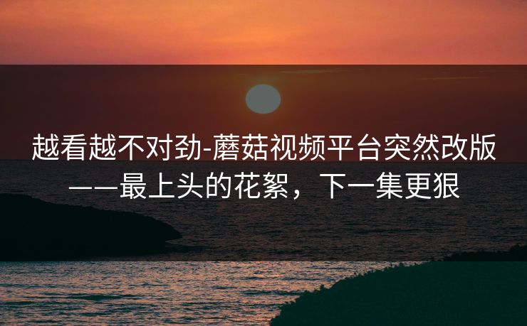 越看越不对劲-蘑菇视频平台突然改版——最上头的花絮，下一集更狠