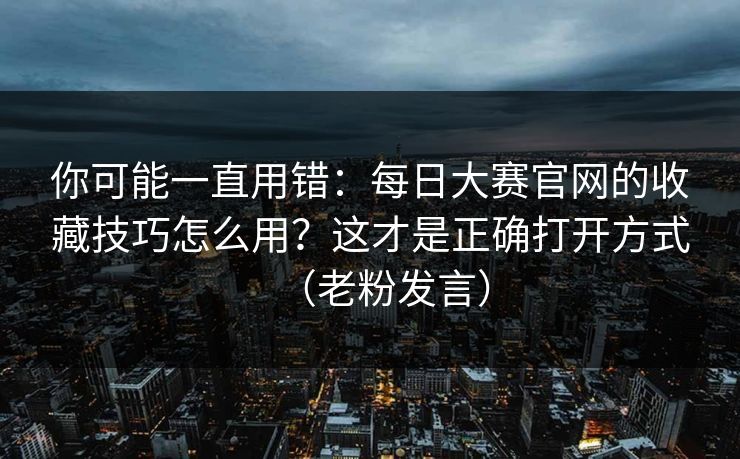 你可能一直用错：每日大赛官网的收藏技巧怎么用？这才是正确打开方式（老粉发言）