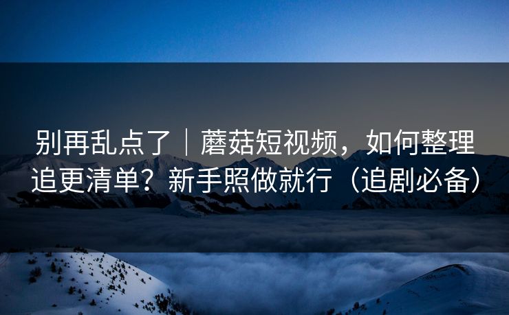 别再乱点了|蘑菇短视频,如何整理追更清单?新手照做就行(追剧必备) 别再乱点了|蘑菇短视频,如何整理追更清单?新手照做就行(追剧必备)