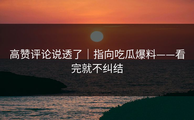 高赞评论说透了|指向吃瓜爆料——看完就不纠结 高赞评论说透了|指向吃瓜爆料——看完就不纠结