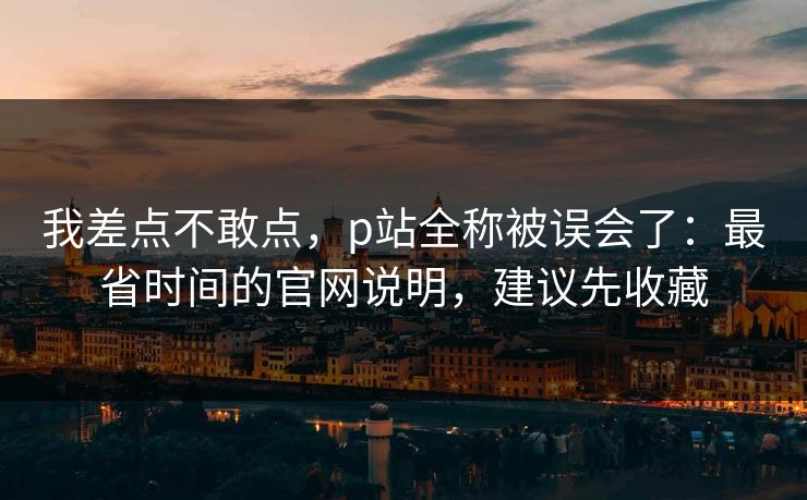 我差点不敢点,p站全称被误会了:最省时间的官网说明,建议先收藏 我差点不敢点,p站全称被误会了:最省时间的官网说明,建议先收藏