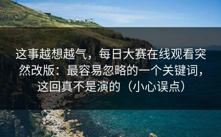 这事越想越气,每日大赛在线观看突然改版:最容易忽略的一个关键词,这回真不是演的(小心误点) 这事越想越气,每日大赛在线观看突然改版:最容易忽略的一个关键词,这回真不是演的(小心误点)