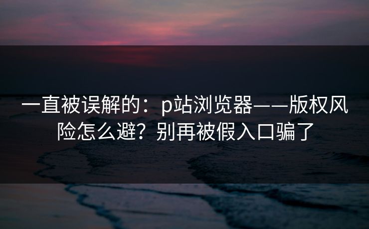 一直被误解的：p站浏览器——版权风险怎么避？别再被假入口骗了