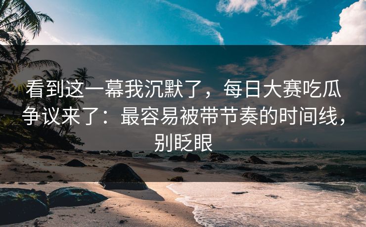 看到这一幕我沉默了,每日大赛吃瓜争议来了:最容易被带节奏的时间线,别眨眼 看到这一幕我沉默了,每日大赛吃瓜争议来了:最容易被带节奏的时间线,别眨眼