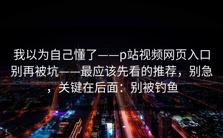 我以为自己懂了——p站视频网页入口别再被坑——最应该先看的推荐,别急,关键在后面:别被钓鱼 我以为自己懂了——p站视频网页入口别再被坑——最应该先看的推荐,别急,关键在后面:别被钓鱼