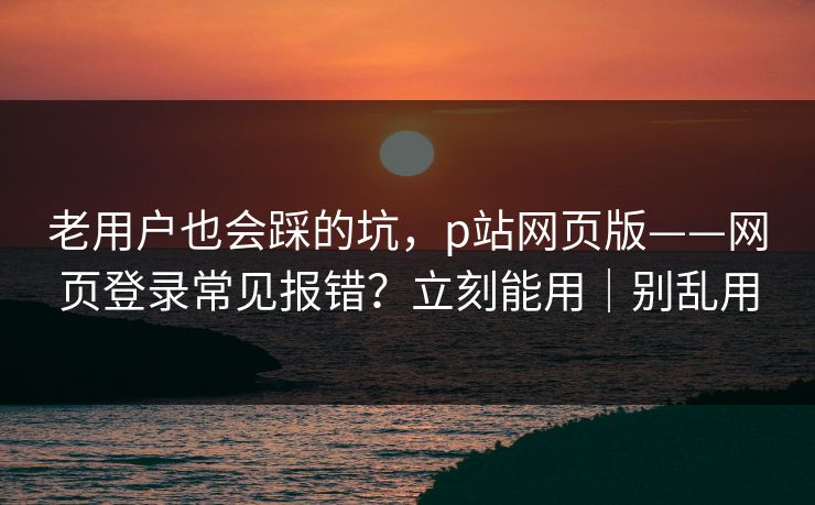 老用户也会踩的坑，p站网页版——网页登录常见报错？立刻能用｜别乱用