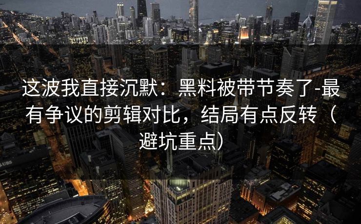 这波我直接沉默：黑料被带节奏了-最有争议的剪辑对比，结局有点反转（避坑重点）