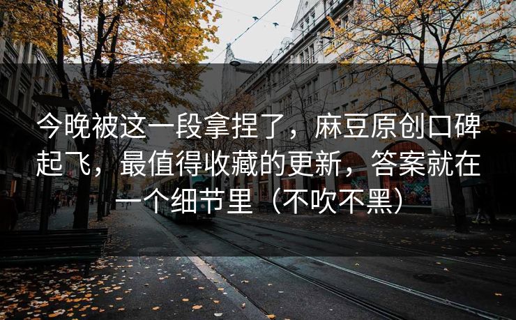 今晚被这一段拿捏了,麻豆原创口碑起飞,最值得收藏的更新,答案就在一个细节里(不吹不黑) 今晚被这一段拿捏了,麻豆原创口碑起飞,最值得收藏的更新,答案就在一个细节里(不吹不黑)