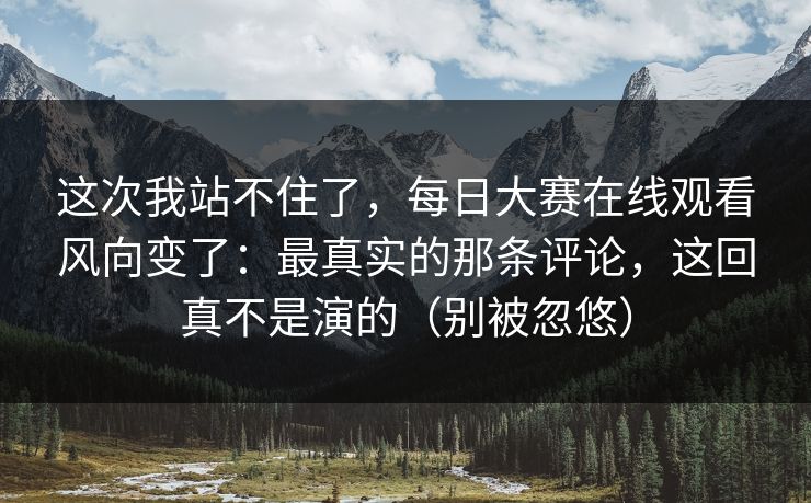 这次我站不住了,每日大赛在线观看风向变了:最真实的那条评论,这回真不是演的(别被忽悠) 这次我站不住了,每日大赛在线观看风向变了:最真实的那条评论,这回真不是演的(别被忽悠)