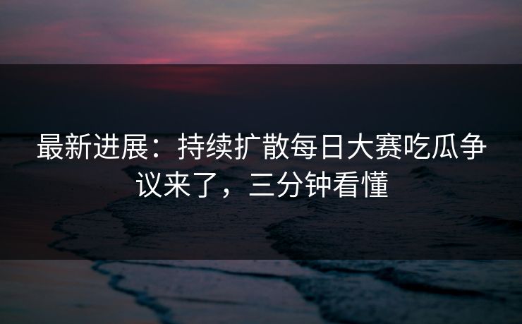 最新进展:持续扩散每日大赛吃瓜争议来了,三分钟看懂 最新进展:持续扩散每日大赛吃瓜争议来了,三分钟看懂