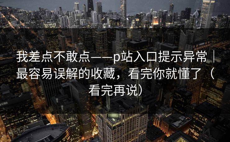 我差点不敢点——p站入口提示异常｜最容易误解的收藏，看完你就懂了（看完再说）
