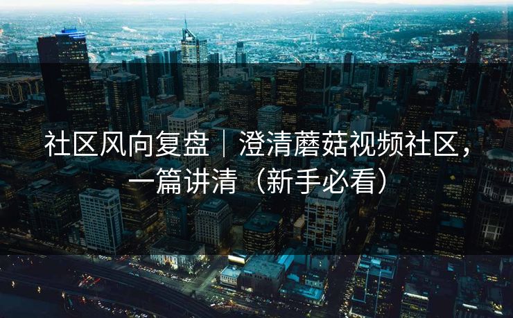 社区风向复盘|澄清蘑菇视频社区,一篇讲清(新手必看) 社区风向复盘|澄清蘑菇视频社区,一篇讲清(新手必看)