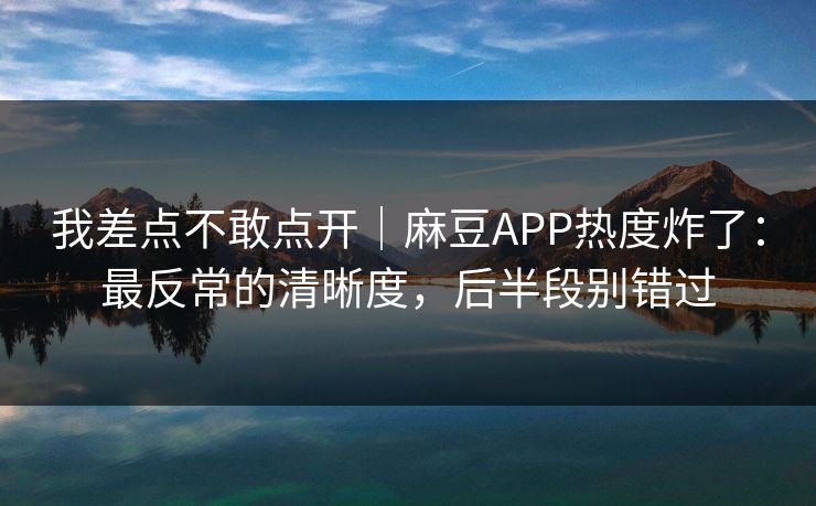 我差点不敢点开|麻豆APP热度炸了:最反常的清晰度,后半段别错过 我差点不敢点开|麻豆APP热度炸了:最反常的清晰度,后半段别错过