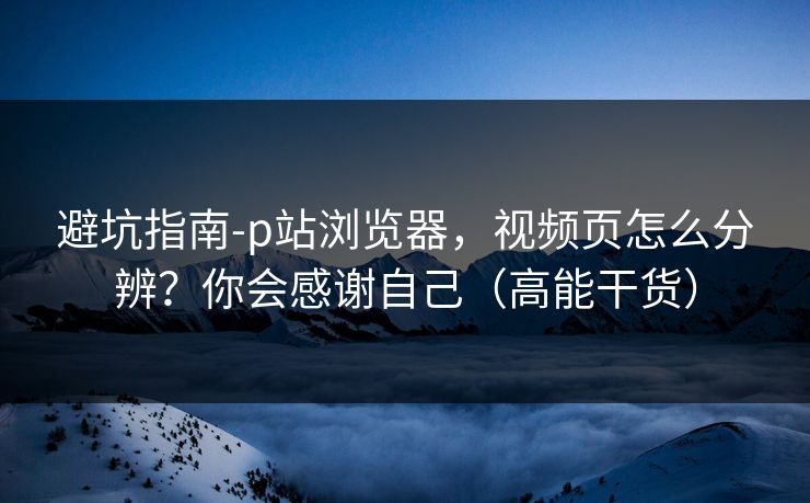 避坑指南-p站浏览器，视频页怎么分辨？你会感谢自己（高能干货）
