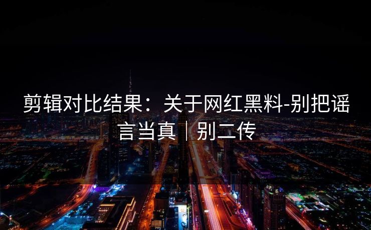 剪辑对比结果：关于网红黑料-别把谣言当真｜别二传