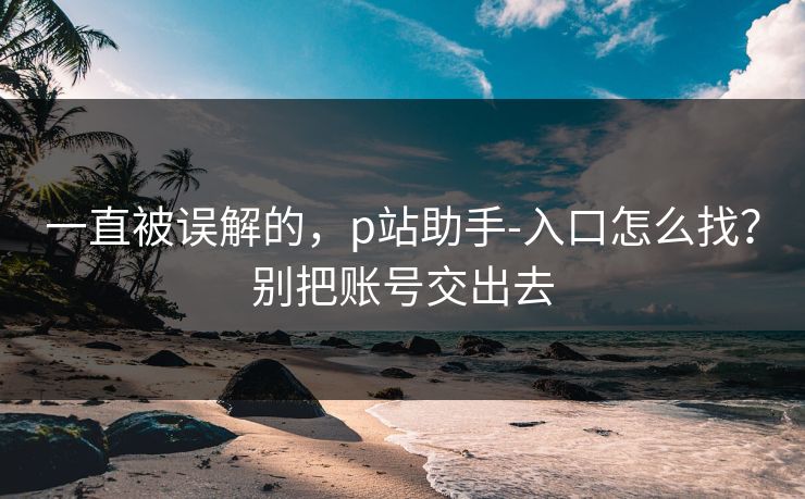一直被误解的,p站助手-入口怎么找?别把账号交出去 一直被误解的,p站助手-入口怎么找?别把账号交出去