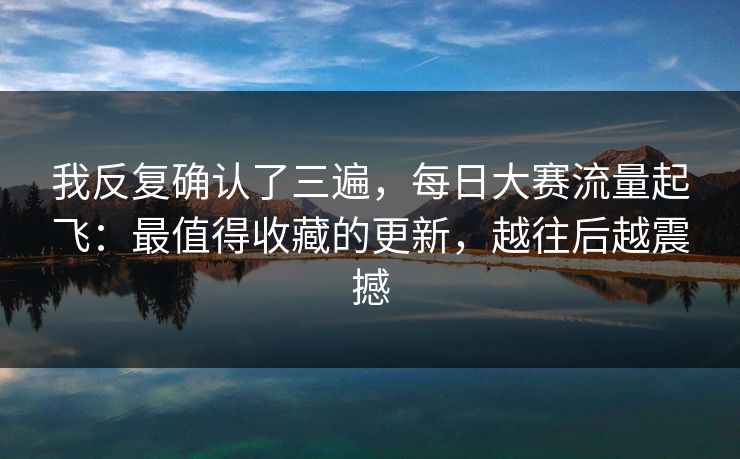我反复确认了三遍，每日大赛流量起飞：最值得收藏的更新，越往后越震撼