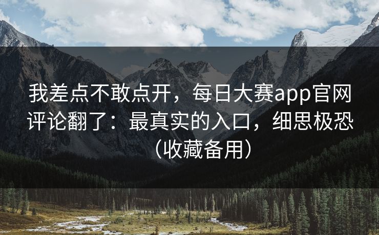 我差点不敢点开，每日大赛app官网评论翻了：最真实的入口，细思极恐（收藏备用）